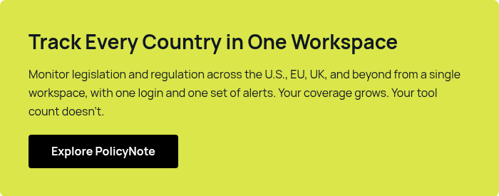 Track Every Country in One Workspace Monitor legislation and regulation across the U.S., EU, UK, and beyond from a single workspace, with one login and one set of alerts. Your coverage grows. Your tool count doesn't.