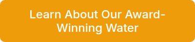 <p>Learn About Our Award-Winning Water</p>