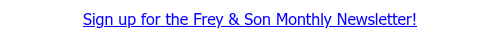 <span style="text-decoration: underline; font-family: Tahoma, Arial, Helvetica, sans-serif; color: #0600ff;">Sign up for the Frey &amp; Son Monthly Newsletter!</span>