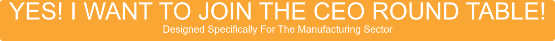 YES! I WANT TO JOIN THE CEO ROUND TABLE! Designed Specifically For The Manufacturing Sector