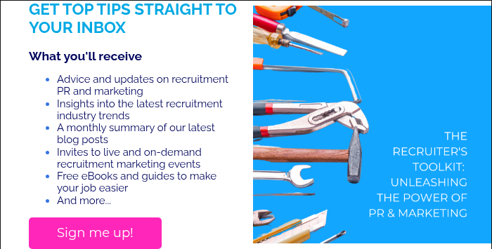 GET TOP TIPS STRAIGHT TO YOUR INBOX &nbsp; What you'll receive Advice and updates on recruitment PR and marketing Insights into the latest recruitment industry trends A monthly summary of our latest blog posts Invites to live and on-demand recruitment marketing events Free eBooks and guides to make your job easier And more...