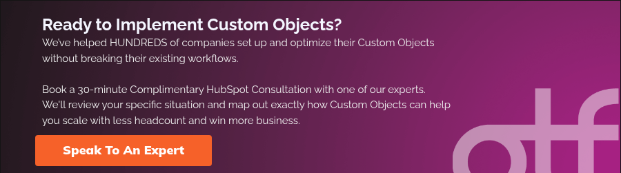 Ready to Implement Custom Objects? We’ve helped HUNDREDS of companies set up and optimize their Custom Objects without breaking their existing workflows. Book a 30-minute Complimentary HubSpot Consultation with one of our experts. We'll review your specific situation and map out exactly how Custom Objects can help you scale with less headcount and win more business.