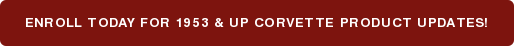 ENROLL TODAY FOR 1953 & UP CORVETTE PRODUCT UPDATES!