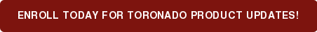 ENROLL TODAY FOR Toronado PRODUCT UPDATES!