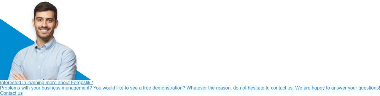 Interested in learning more about Forgestik?  Problems with your business management? You would like to see a free  demonstration? Whatever the reason, do not hesitate to contact us. We are happy  to answer your questions! Contact us