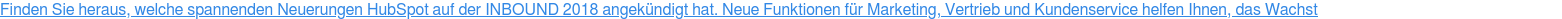 Finden Sie heraus, welche spannenden Neuerungen HubSpot auf der INBOUND 2018 angekündigt hat. Neue Funktionen für Marketing, Vertrieb und Kundenservice helfen Ihnen, das Wachstum Ihres Unternehmens zu fördern.