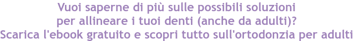 Vuoi saperne di più sulle possibili soluzioni per allineare i tuoi denti (anche da adulti)? Scarica l'ebook gratuito e scopri tutto sull'ortodonzia per adulti