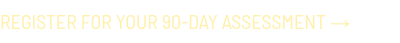 <p style="font-family: 'Barlow Semi'; text-transform: uppercase; color: #e4c937; font-size: 20px;"><span style="color: #fff0ac;">Register for your 90-day Assessment →</span></p>