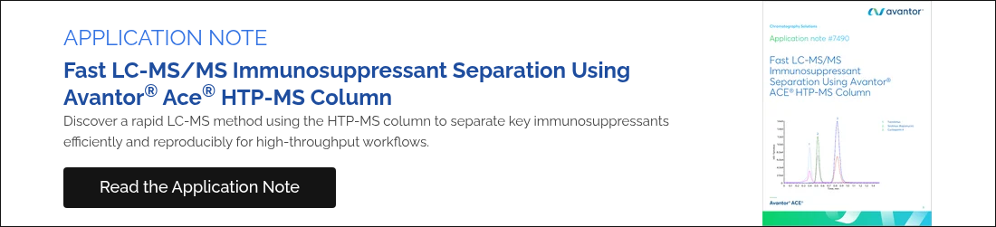 APPLICATION NOTE Fast LC-MS/MS Immunosuppressant Separation Using Avantor® Ace® HTP-MS column Discover a rapid LC-MS method using the HTP-MS column to separate key immunosuppressants efficiently and reproducibly for high-throughput workflows.