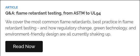 ARTICLE Q&A: flame retardant testing, from ASTM to UL94    We cover the most common flame retardants, best practice in flame retardant testing - and how regulatory change, green technology, and environment-friendly design are all currently shaking up.