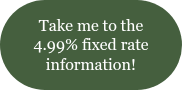 <span style="font-family: 'Book Antiqua', Palatino, Georgia, serif;">Take me to the 4.99% fixed rate information!</span>