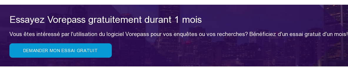 Essayez Vorepass gratuitement durant 1 mois Vous êtes intéressé par  l'utilisation du logiciel Vorepass pour vos enquêtes ou vos recherches?  Bénéficiez d'un essai gratuit d'un mois!  Demander mon essai gratuit