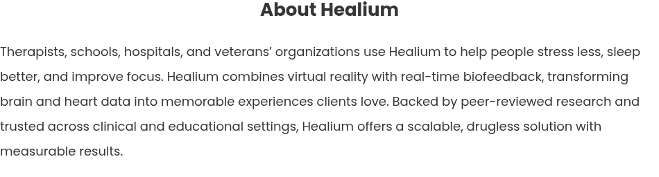 About Healium   Therapists, schools, hospitals, and veterans’ organizations use Healium to help people stress less, sleep better, and improve focus. Healium combines virtual reality with real-time biofeedback, transforming brain and heart data into memorable experiences clients love. Backed by peer-reviewed research and trusted across clinical and educational settings, Healium offers a scalable, drugless solution with measurable results.