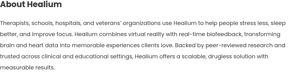 About Healium   Therapists, schools, hospitals, and veterans’ organizations use Healium to help people stress less, sleep better, and improve focus. Healium combines virtual reality with real-time biofeedback, transforming brain and heart data into memorable experiences clients love. Backed by peer-reviewed research and trusted across clinical and educational settings, Healium offers a scalable, drugless solution with measurable results.