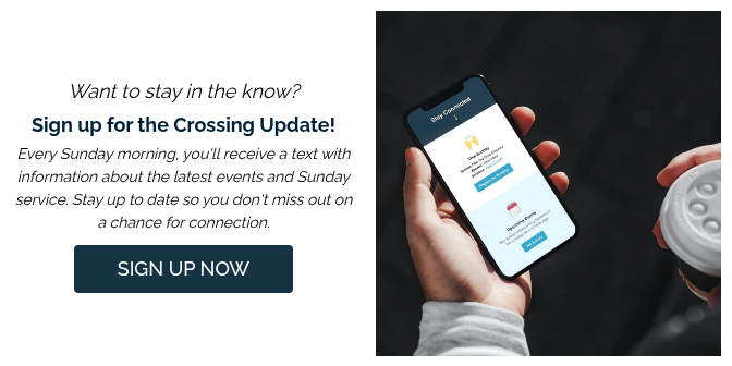 Want to stay in the know? Sign up for the Crossing Update! Every Sunday morning, you'll receive a text with information about the latest events and Sunday service. Stay up to date so you don't miss out on a chance for connection.