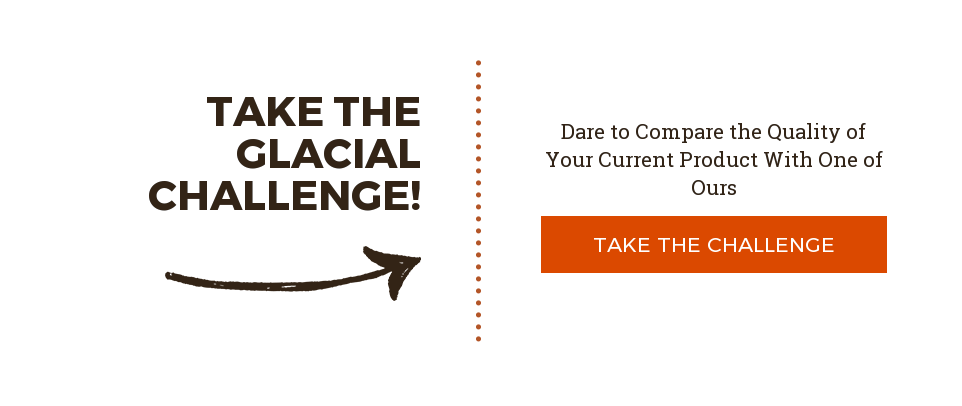 Take the Glacial Challenge! Dare to Compare the Quality of Your Current Product With One of Ours Take the Challenge