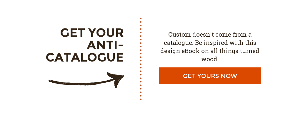 Get Your Anti-Catalogue Custom doesn't come from a catalogue. Be inspired with this design eBook on all things turned wood. Get Yours Now