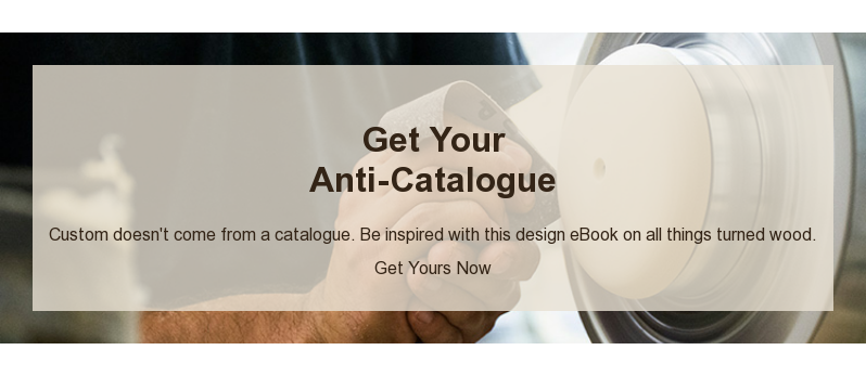 Get Your Anti-Catalogue Custom doesn't come from a catalogue. Be inspired with this design eBook on all things turned wood. Get Yours Now