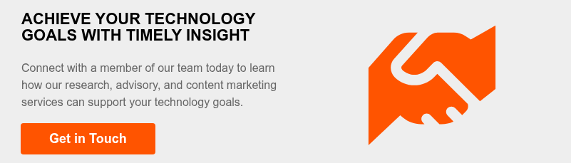 ACHIEVE YOUR TECHNOLOGY GOALS WITH TIMELY INSIGHT   Connect with a member of our team today to learn how our research, advisory, and content marketing services can support your technology goals.  