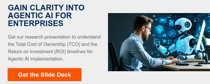 GAIN CLARITY INTO AGENTIC AI FOR ENTERPRISES   Get our research presentation to understand the Total Cost of Ownership (TCO) and the Return on Investment (ROI) timelines for Agentic AI implementation.  