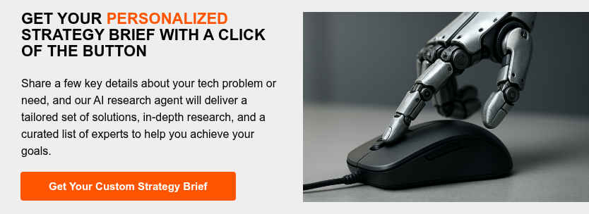 GET YOUR PERSONALIZED STRATEGY BRIEF WITH A CLICK OF THE BUTTON   Share a few key details about your tech problem or need, and our AI research agent will deliver a tailored set of solutions, in-depth research, and a curated list of experts to help you achieve your goals.  