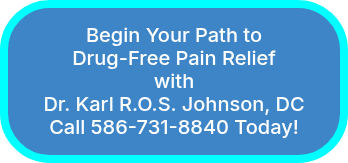 <p>Begin Your Path to</p>
<p>Drug-Free Pain Relief</p>
<p>with</p>
<p>Dr. Karl R.O.S. Johnson, DC</p>
<p>Call 586-731-8840 Today!</p>