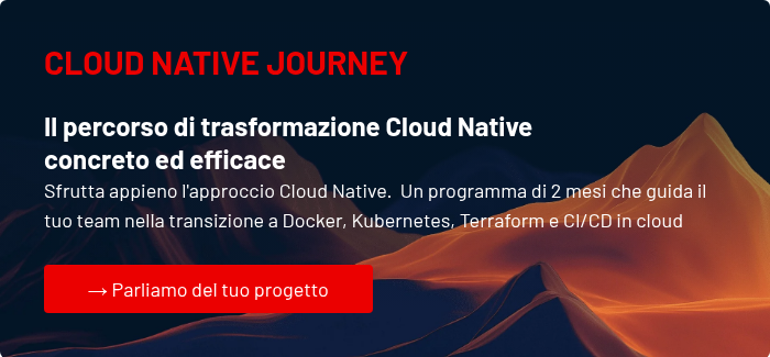 CLOUD NATIVE JOURNEY &nbsp; Il percorso di trasformazione Cloud Native concreto&nbsp;ed&nbsp;efficace Sfrutta appieno l'approccio Cloud Native.&nbsp; Un programma di 2 mesi che guida il tuo team nella transizione a Docker, Kubernetes, Terraform e CI/CD in cloud