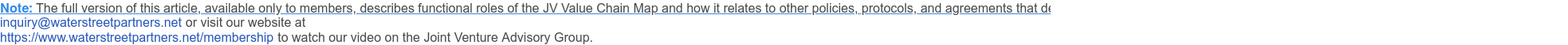 Note: The full version of this article, available only to members, describes functional roles of the JV Value Chain Map and how it relates to other policies, protocols, and agreements that define how the owners relate to and support the JV. To inquire about membership email us at inquiry@waterstreetpartners.net <mailto:inquiry@waterstreetpartners.net> or visit our website at https://www.waterstreetpartners.net/membership <https://www.waterstreetpartners.net/joint-venture-and-strategic-alliances-advisory-services/joint-venture-advisory-group> to watch our video on the Joint Venture Advisory Group.
