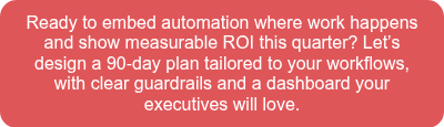Ready to embed automation where work happens and show measurable ROI this quarter? Let’s design a 90‑day plan tailored to your workflows, with clear guardrails and a dashboard your executives will love.