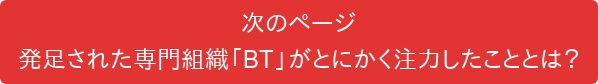 次のページ 発足された専門組織「BT」がとにかく注力したこととは？