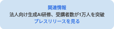 <p style="line-height: 1.5; font-weight: bold;"><span style="color: #3574e3;">関連情報</span><br><span style="color: #444444;">法人向け生成AI研修、受講者数が1万人を突破</span><br><span style="color: #3574e3;">プレスリリースを見る</span></p>