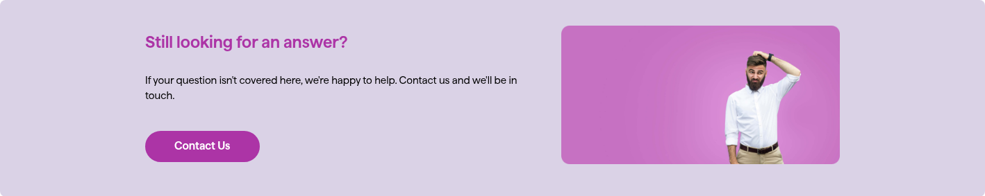 Still looking for an answer? If your question isn't covered here, we're happy to help. Contact us and we'll be in touch.  