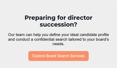 Preparing for director succession?   Our team can help you define your ideal candidate profile and conduct a confidential search tailored to your board’s needs.