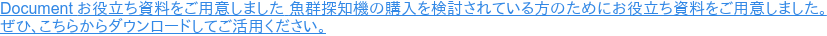Document お役立ち資料をご用意しました 魚群探知機の購入を検討されている方のためにお役立ち資料をご用意しました。 ぜひ、こちらからダウンロードしてご活用ください。