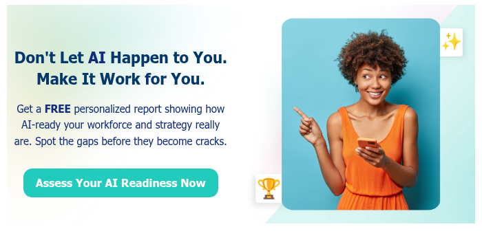 Don't Let AI Happen to You. Make It Work for You.   Get a FREE personalized report showing how AI-ready your workforce and strategy really are. Spot the gaps before they become cracks.